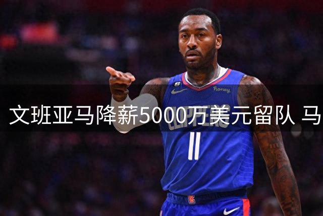 文班亚马降薪5000万美元留队 马刺核心：金钱不该阻碍冠军梦